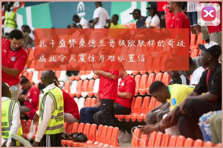 扎卡盛赞桑德兰晋级欧联杯的奇迹成就令人震惊与难以置信