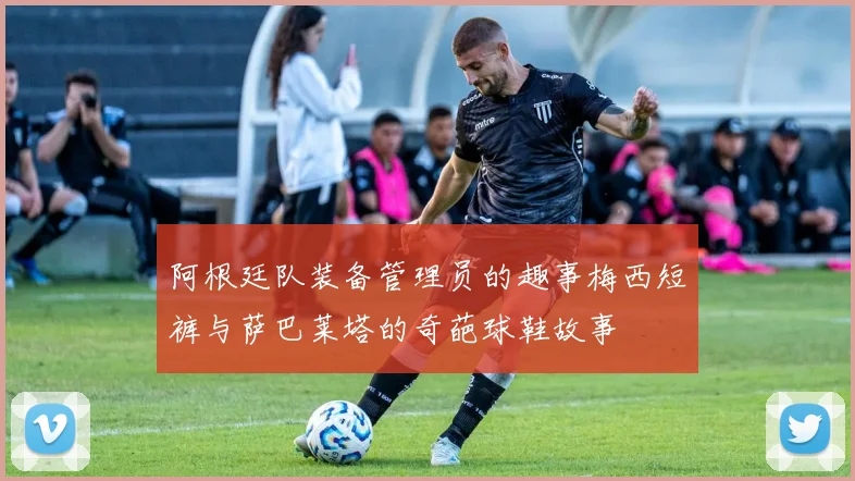 阿根廷队装备管理员的趣事梅西短裤与萨巴莱塔的奇葩球鞋故事
