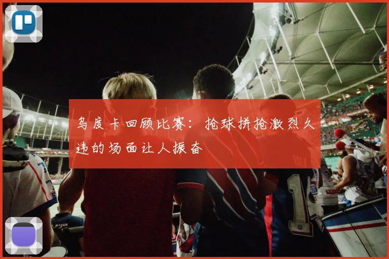 乌度卡回顾比赛：抢球拼抢激烈久违的场面让人振奋
