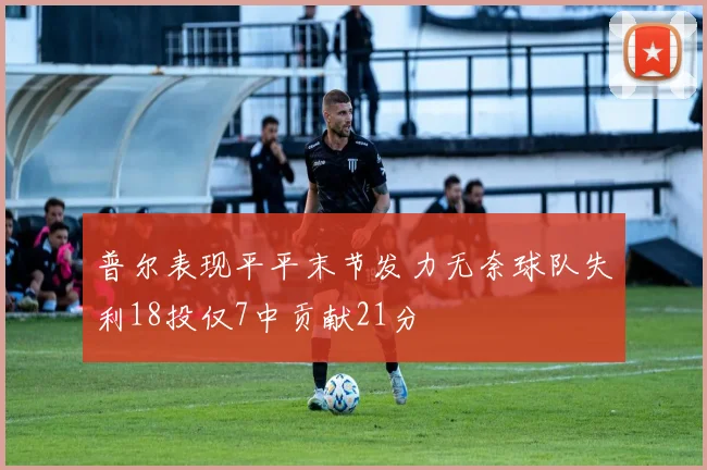 普尔表现平平末节发力无奈球队失利18投仅7中贡献21分