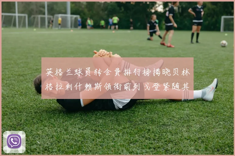英格兰球员转会费排行榜揭晓贝林格拉利什赖斯领衔前列戈登紧随其后