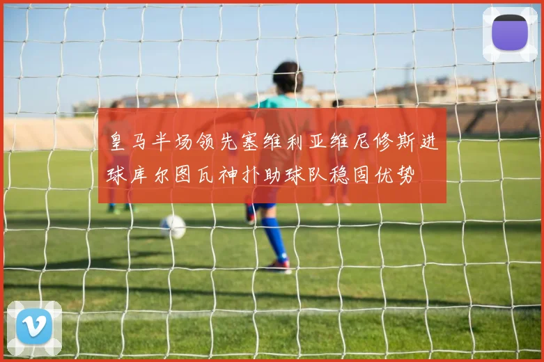 皇马半场领先塞维利亚维尼修斯进球库尔图瓦神扑助球队稳固优势