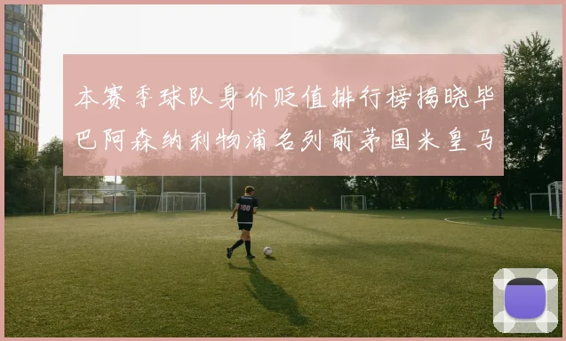 本赛季球队身价贬值排行榜揭晓毕巴阿森纳利物浦名列前茅国米皇马紧随其后