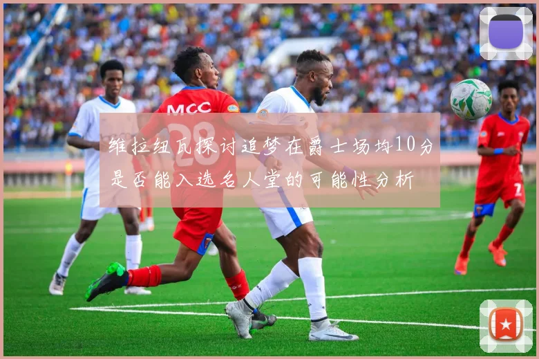 维拉纽瓦探讨追梦在爵士场均10分是否能入选名人堂的可能性分析
