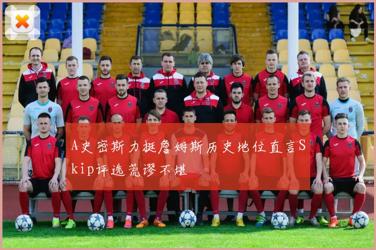 A史密斯力挺詹姆斯历史地位直言Skip评选荒谬不堪