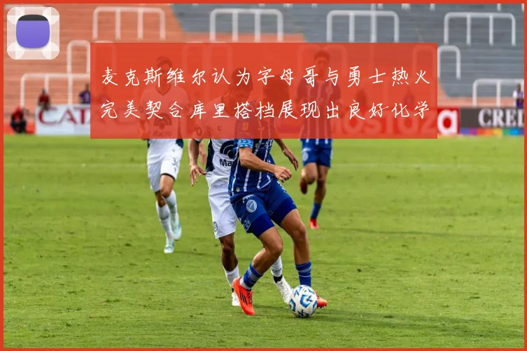 麦克斯维尔认为字母哥与勇士热火完美契合库里搭档展现出良好化学反应