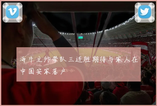 海牛主帅带队三连胜期待与家人在中国安家落户