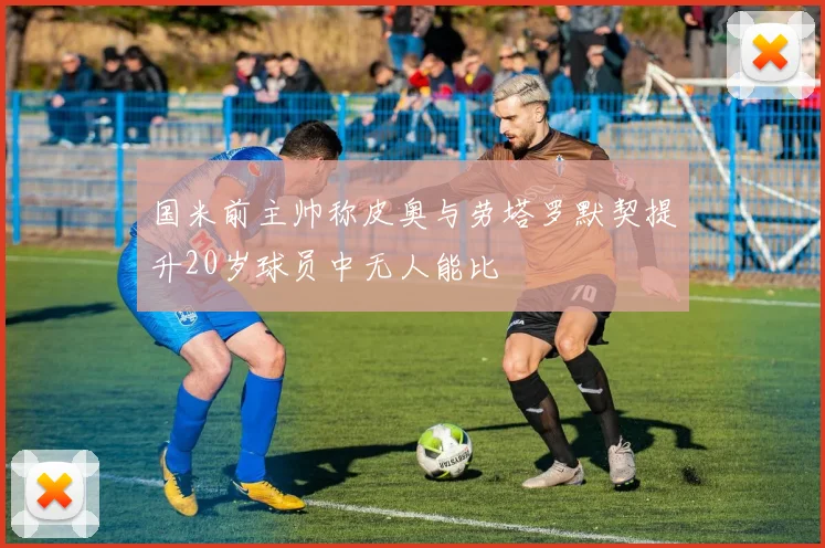 国米前主帅称皮奥与劳塔罗默契提升20岁球员中无人能比