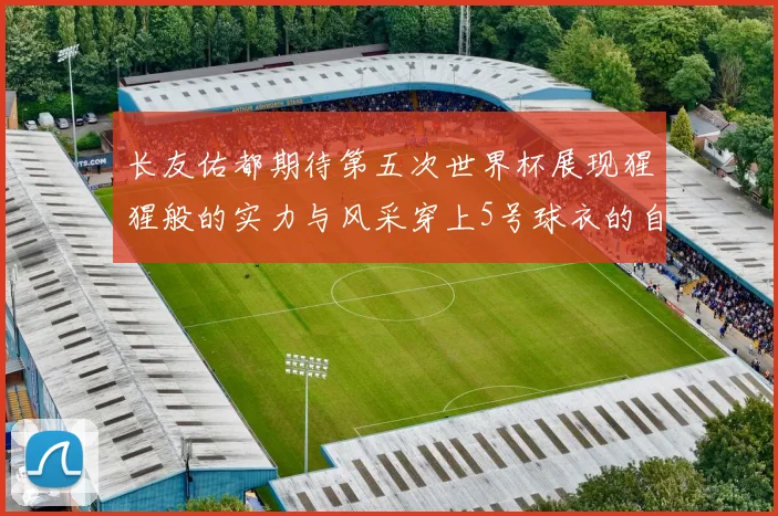 长友佑都期待第五次世界杯展现猩猩般的实力与风采穿上5号球衣的自豪感