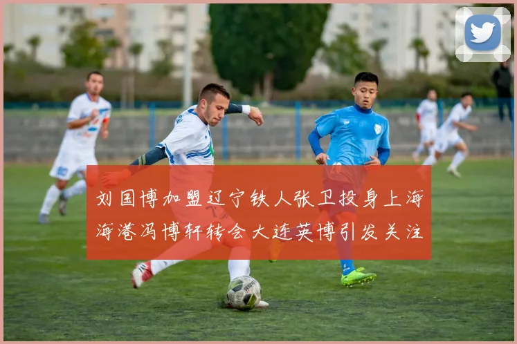 刘国博加盟辽宁铁人张卫投身上海海港冯博轩转会大连英博引发关注